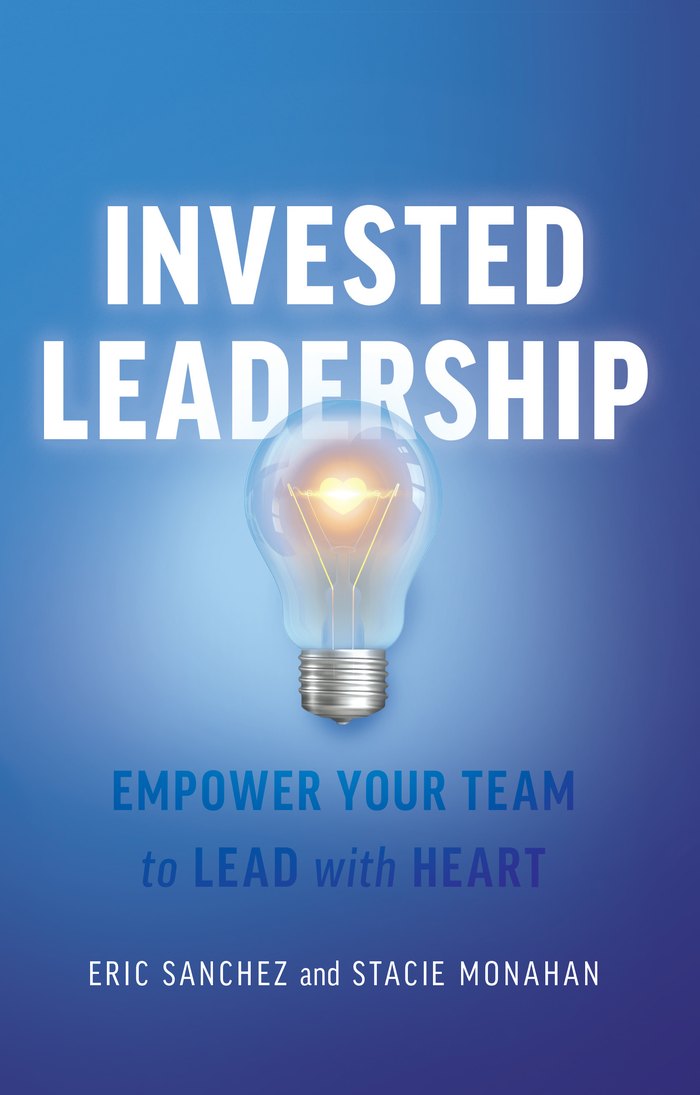 Invested Leadership: Empower Your Team to Lead with Heart, by Eric Sanchez and Stacie Monahan